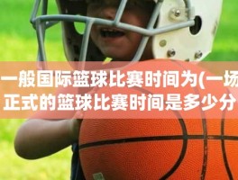 一般国际篮球比赛时间为(一场正式的篮球比赛时间是多少分钟)