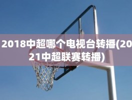 2018中超哪个电视台转播(2021中超联赛转播)