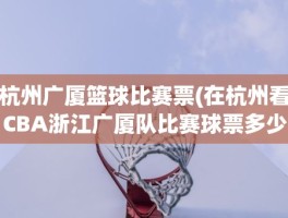 杭州广厦篮球比赛票(在杭州看CBA浙江广厦队比赛球票多少)