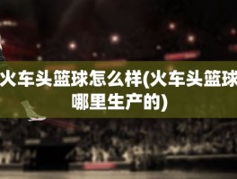 火车头篮球怎么样(火车头篮球哪里生产的)
