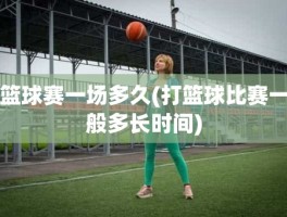 篮球赛一场多久(打篮球比赛一般多长时间)