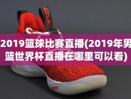 2019篮球比赛直播(2019年男篮世界杯直播在哪里可以看)