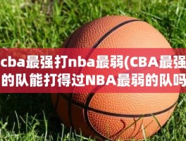 cba最强打nba最弱(CBA最强的队能打得过NBA最弱的队吗)