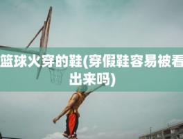 篮球火穿的鞋(穿假鞋容易被看出来吗)