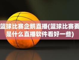 篮球比赛企鹅直播(篮球比赛要是什么直播软件看好一些)