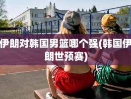 伊朗对韩国男篮哪个强(韩国伊朗世预赛)