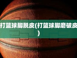 打篮球脚脱皮(打篮球脚磨破皮)