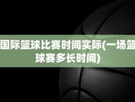 国际篮球比赛时间实际(一场篮球赛多长时间)