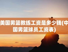 美国男篮教练工资是多少钱(中国男篮球员工资表)