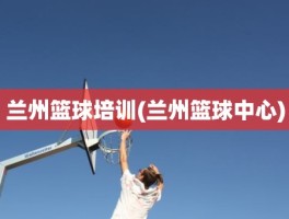 兰州篮球培训(兰州篮球中心)