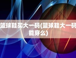 篮球鞋买大一码(篮球鞋大一码能穿么)