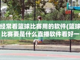 经常看篮球比赛用的软件(篮球比赛要是什么直播软件看好一些)