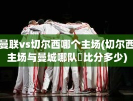 曼联vs切尔西哪个主场(切尔西主场与曼城哪队強比分多少)