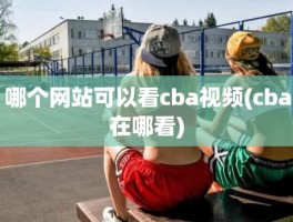 哪个网站可以看cba视频(cba在哪看)