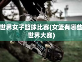 世界女子篮球比赛(女篮有哪些世界大赛)