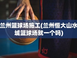兰州篮球场施工(兰州恒大山水城篮球场就一个吗)