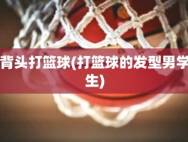 背头打篮球(打篮球的发型男学生)