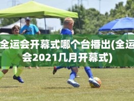 全运会开幕式哪个台播出(全运会2021几月开幕式)