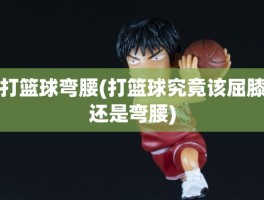 打篮球弯腰(打篮球究竟该屈膝还是弯腰)