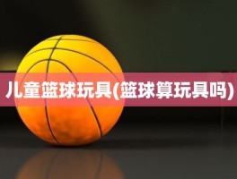 儿童篮球玩具(篮球算玩具吗)