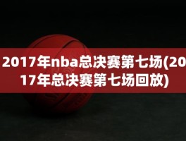2017年nba总决赛第七场(2017年总决赛第七场回放)