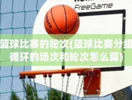 篮球比赛的轮次(篮球比赛分组循环的场次和轮次怎么算)