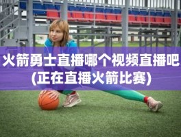 火箭勇士直播哪个视频直播吧(正在直播火箭比赛)