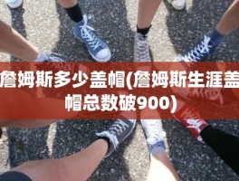 詹姆斯多少盖帽(詹姆斯生涯盖帽总数破900)