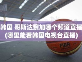 韩国 哥斯达黎加哪个频道直播(哪里能看韩国电视台直播)