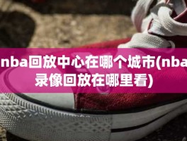 nba回放中心在哪个城市(nba录像回放在哪里看)