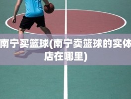 南宁买篮球(南宁卖篮球的实体店在哪里)