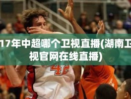 17年中超哪个卫视直播(湖南卫视官网在线直播)