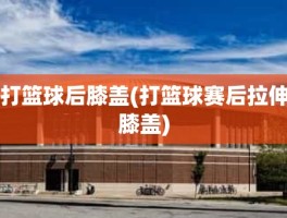 打篮球后膝盖(打篮球赛后拉伸膝盖)
