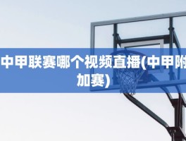 中甲联赛哪个视频直播(中甲附加赛)