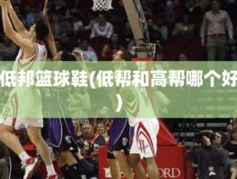 低邦篮球鞋(低帮和高帮哪个好)