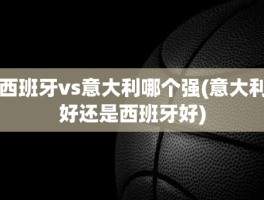西班牙vs意大利哪个强(意大利好还是西班牙好)