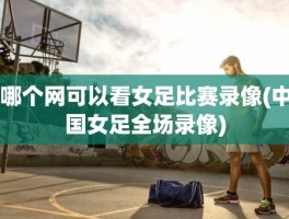 哪个网可以看女足比赛录像(中国女足全场录像)