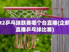 t2乒乓球联赛哪个台直播(企鹅直播乒乓球比赛)
