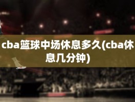 cba篮球中场休息多久(cba休息几分钟)