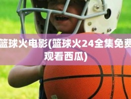 篮球火电影(篮球火24全集免费观看西瓜)