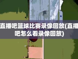 直播吧篮球比赛录像回放(直播吧怎么看录像回放)