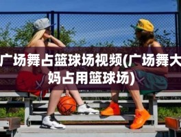 广场舞占篮球场视频(广场舞大妈占用篮球场)