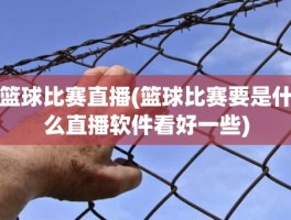 篮球比赛直播(篮球比赛要是什么直播软件看好一些)