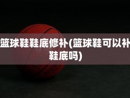 篮球鞋鞋底修补(篮球鞋可以补鞋底吗)