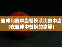 篮球比赛中当替换队比赛中当(在篮球中替换的意思)