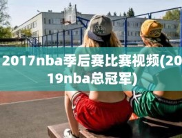 2017nba季后赛比赛视频(2019nba总冠军)