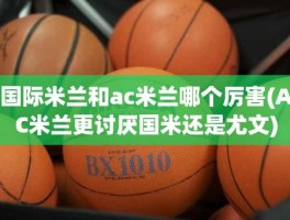 国际米兰和ac米兰哪个厉害(AC米兰更讨厌国米还是尤文)