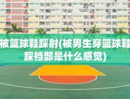 被篮球鞋踩射(被男生穿篮球鞋踩裆部是什么感觉)