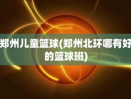 郑州儿童篮球(郑州北环哪有好的篮球班)
