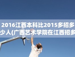2016江西本科比2015多招多少人(广西艺术学院在江西招多少人)